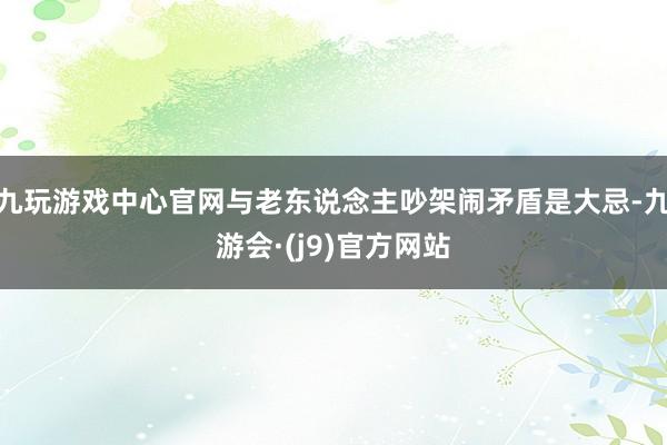 九玩游戏中心官网与老东说念主吵架闹矛盾是大忌-九游会·(j9)官方网站