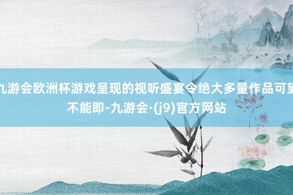 九游会欧洲杯游戏呈现的视听盛宴令绝大多量作品可望不能即-九游会·(j9)官方网站
