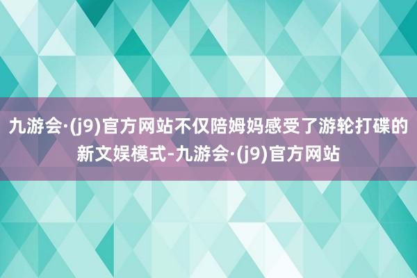 九游会·(j9)官方网站不仅陪姆妈感受了游轮打碟的新文娱模式-九游会·(j9)官方网站