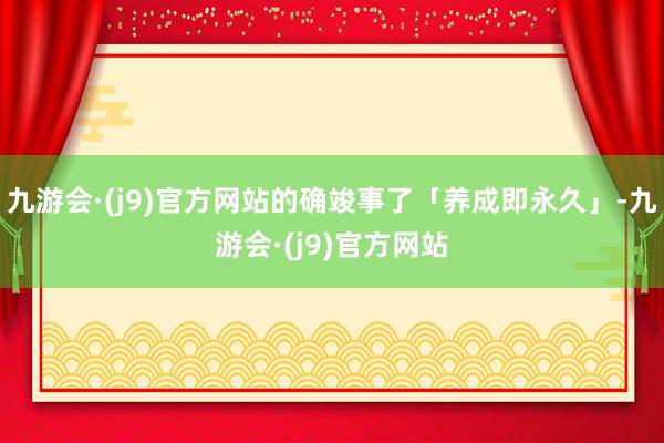九游会·(j9)官方网站的确竣事了「养成即永久」-九游会·(j9)官方网站